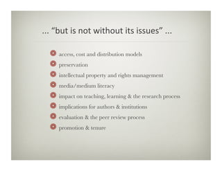 ...	
  “but	
  is	
  not	
  without	
  its	
  issues”	
  ...	
  	
  

    !     access, cost and distribution models
    !     preservation
    !     intellectual property and rights management
    !     media/medium literacy
    !     impact on teaching, learning  the research process
    !     implications for authors  institutions
    !     evaluation  the peer review process
    !     promotion  tenure
 