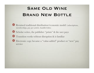 Same Old Wine 
           Brand New Bottle
!   Retained traditional distribution/economic model: (subscriptions,
   memberships, pay per article, bundled titles)

!   Scholar writes, the publisher “prints”  the user pays
!   Transition works without disruption  is familiar
!   Electronic copy became a “value-added” product or “new” pay
   service 
 
