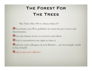 The Forest For 
                The Trees
      “But That’s How We’ve Always Done It”

! You donate your IP to publishers in return for peer review and
   
dissemination.
! You also donate service as reviewers and editors
    
!  You’ve surrendered your rights to share it
!  and you, your colleagues,  your libraries ... are increasingly unable
to buy it back! 
! and we just can’t afford it !
   
 