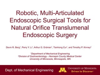 Dept. of Mechanical Engineering
Robotic, Multi-Articulated
Endoscopic Surgical Tools for
Natural Orifice Translumenal
Endoscopic Surgery
Devin R. Berg1, Perry Y. Li1, Arthur G. Erdman1, Tianhong Cui1, and Timothy P. Kinney2
1Department of Mechanical Engineering
2Division of Gastroenterology - Hennepin County Medical Center
University of Minnesota, Minneapolis, MN
 