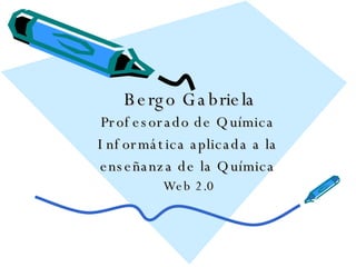 Bergo Gabriela Profesorado de Química Informática aplicada a la enseñanza de la Química Web 2.0 
