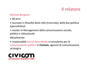 Il relatore
Michele Bergonzi
• 28 anni
• laureato in ﬁlosoﬁa della ci=à (triennale), della bio‐poliDca
(specialisDca)
• master in Management della comunicazione sociale,
poliDca e isDtuzionale
A=ualmente:
• responsabile Social‐New Media e consulente per la
comunicazione poliDca in Civicom, agenzia di comunicazione
strategica
 