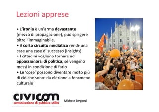 Lezioni apprese
• L’ironia è un’arma devastante
(mezzo di propagazione), può spingere
oltre l’immaginabile.
• il corto circuito media4co rende una 
case una case di successo (Insights)
• I ci=adini vogliono tornare ad
appassionarsi di poli4ca, se vengono 
messi in condizione di farlo
• Le ‘cose’ possono diventare molto più
di ciò che sono: da elezione a fenomeno
culturale
 
