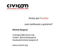 Grazie per l’ascolto

            vuoi conDnuare a parlarne?

Michele Bergonzi

m.bergonzi@civicom.org
Twi=er: @michelebergonzi
facebook/michele.bergonzi.8

www.civicom.org
 