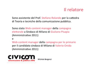 Il relatore
Sono assistente del Prof. Stefano Rolando per la ca=edra 
di Teoria e tecniche della comunicazione pubblica. 

Sono stato Web content manager della campagna 
ele=orale a Sindaco di Milano di Giuliano Pisapia 
(AmministraDve 2011)
e 
Web content manager della campagna per le primarie
per il candidato sindaco di Milano di Valerio Onida
(AmministraDve 2011)
 