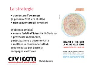 La strategia
• aumentare l’awarness 
(a gennaio 2011 era al 60%)
• non spaventare gli avversari

Web (mio ambito)
• essere fedeli all’iden4tà di Giuliano
• provocare movimento, 
partecipazione e documentarla
• me=ere in condizione tuY di 
seguire passo per passo la 
campagna ele=orale
 