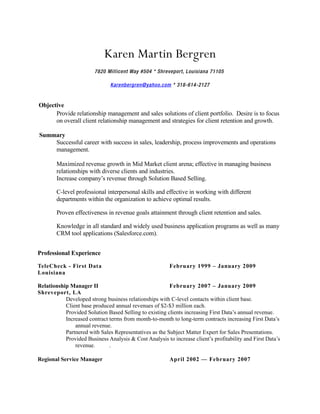 Karen Martin Bergren
                        7820 Millicent Way #504 * Shreveport, Louisiana 71105

                               Karenbergren@yahoo.com * 318-614-2127


Objective
      Provide relationship management and sales solutions of client portfolio. Desire is to focus
      on overall client relationship management and strategies for client retention and growth.

Summary
    Successful career with success in sales, leadership, process improvements and operations
    management.

        Maximized revenue growth in Mid Market client arena; effective in managing business
        relationships with diverse clients and industries.
        Increase company’s revenue through Solution Based Selling.

        C-level professional interpersonal skills and effective in working with different
        departments within the organization to achieve optimal results.

        Proven effectiveness in revenue goals attainment through client retention and sales.

        Knowledge in all standard and widely used business application programs as well as many
        CRM tool applications (Salesforce.com).


Professional Experience

TeleCheck - First Data                                   February 1999 – January 2009
Louisiana

Relationship Manager II                                 February 2007 – January 2009
Shreveport, LA
           Developed strong business relationships with C-level contacts within client base.
           Client base produced annual revenues of $2-$3 million each.
           Provided Solution Based Selling to existing clients increasing First Data’s annual revenue.
           Increased contract terms from month-to-month to long-term contracts increasing First Data’s
               annual revenue.
           Partnered with Sales Representatives as the Subject Matter Expert for Sales Presentations.
           Provided Business Analysis & Cost Analysis to increase client’s profitability and First Data’s
               revenue.       .

Regional Service Manager                                 April 2002 — February 2007
 