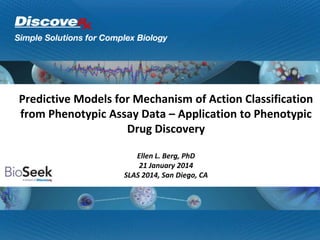 Predictive Models for Mechanism of Action Classification
from Phenotypic Assay Data – Application to Phenotypic
Drug Discovery
Ellen L. Berg, PhD
21 January 2014
SLAS 2014, San Diego, CA
 