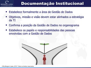 Documentação Institucional

       Estabelece formalmente a área de Gestão de Dados
       Objetivos, missão e visão devem estar alinhados a estratégia
            da TI
       Confirma a posição da Gestão de Dados no organograma
       Estabelece os papéis e responsabilidades das pessoas
            envolvidas com a Gestão de Dados




© By Bergson Lopes, 2010. Todos os direitos reservados.
 