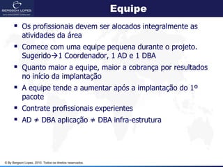 Equipe
       Os profissionais devem ser alocados integralmente as
            atividades da área
       Comece com uma equipe pequena durante o projeto.
            Sugerido1 Coordenador, 1 AD e 1 DBA
       Quanto maior a equipe, maior a cobrança por resultados
            no início da implantação
       A equipe tende a aumentar após a implantação do 1º
            pacote
       Contrate profissionais experientes
       AD ≠ DBA aplicação ≠ DBA infra-estrutura



© By Bergson Lopes, 2010. Todos os direitos reservados.
 