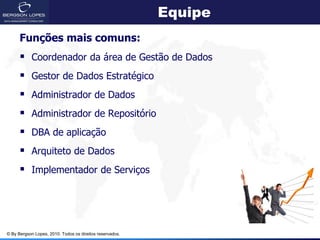 Equipe
      Funções mais comuns:
       Coordenador da área de Gestão de Dados
       Gestor de Dados Estratégico
       Administrador de Dados
       Administrador de Repositório
       DBA de aplicação
       Arquiteto de Dados
       Implementador de Serviços




© By Bergson Lopes, 2010. Todos os direitos reservados.
 