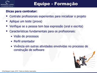Equipe - Formação
      Dicas para contratar:
           Contrate profissionais experientes para inicializar o projeto
           Aplique um teste (prova)
           Verifique se a pessoa tem boa expressão (oral e escrita)
           Características fundamentais para os profissionais:
             • Visão de processos
             • Perfil orientador
             • Vivência em outras atividades envolvidas no processo de
               construção de software




© By Bergson Lopes, 2010. Todos os direitos reservados.
 