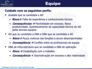 Equipe
    Cuidado com os seguintes perfis:
     Analista que se candidata a AD
            • Risco Falta de experiência e conhecimento técnico
            • Consequências  Flexibilidade em excesso. Baixa
              produtividade. Questionamento da capacidade técnica do AD
              pelas demais equipes
     AD que se candidata a DBA e DBA que se candidata a AD
            • Risco Pouca vivência nas funções a serem desempenhadas
            • Conseqüência  Conflito entre os profissionais da equipe
     DBA de infra-estrutura que se candidata a DBA de aplicação
            • Risco  Insatisfação com o trabalho
            • Consequência  Desmotivação em excesso e alta rotatividade



© By Bergson Lopes, 2010. Todos os direitos reservados.
 