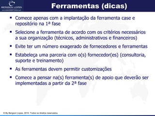 Ferramentas (dicas)
       Comece apenas com a implantação da ferramenta case e
            repositório na 1ª fase
       Selecione a ferramenta de acordo com os critérios necessários
            a sua organização (técnicos, administrativos e financeiros)
       Evite ter um número exagerado de fornecedores e ferramentas
       Estabeleça uma parceria com o(s) fornecedor(es) (consultoria,
            suporte e treinamento)
       As ferramentas devem permitir customizações
       Comece a pensar na(s) ferramenta(s) de apoio que deverão ser
            implementadas a partir da 2ª fase




© By Bergson Lopes, 2010. Todos os direitos reservados.
 