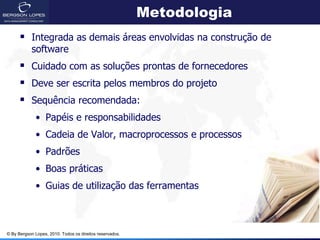 Metodologia
       Integrada as demais áreas envolvidas na construção de
            software
       Cuidado com as soluções prontas de fornecedores
       Deve ser escrita pelos membros do projeto
       Sequência recomendada:
             • Papéis e responsabilidades
             • Cadeia de Valor, macroprocessos e processos
             • Padrões
             • Boas práticas
             • Guias de utilização das ferramentas



© By Bergson Lopes, 2010. Todos os direitos reservados.
 