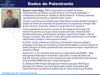 Dados do Palestrante
                                Bergson Lopes Rego, PMP é especialista em Gestão de Dados,
                                Gerenciamento de Projetos e Governança de TI. Principal idealizador e
                                multiplicador da filosofia da “Gestão de Dados Moderna” no Brasil, prestando
                                regularmente treinamentos e palestras sobre o tema.
                                Conduziu e participou de projetos para implantação de áreas de Administração e
                                Gestão de Dados em empresas de grande porte nos segmentos: Energia, Óleo
                                & Gas, Governo, Financeiro, Seguros, Construção Civil e Indústria.
                                Possui experiência de 20 anos na área de Tecnologia da Informação. No
                                decorrer da carreira, já ocupou várias funções entre elas: Desenvolvedor,
                                Analista de Sistemas, Administrador de Dados, Gerente de Projetos, Líder de
                                Equipe e Consultor. Nos últimos 13 anos têm atuado diretamente em atividades
                                relacionadas à Gestão e Governança de Dados.
                                Em 2001, fundou a Blensson & Blonsson Consultoria, empresa voltada à
                                prestação de serviços de consultoria e treinamentos ligados à área de Gestão de
                                Dados. Bergson já treinou profissionais das mais diversas áreas e segmentos de
                                atuação no Brasil.
                                Desde 2011, é um voluntário ativo junto ao chapter Brasil da DAMA® – Data
                                Management Association International, exercendo a função de Diretor de
                                Estudos Técnicos, sendo um dos responsáveis pela revisão técnica da tradução
                                do guia DAMA-DMBOK® para a língua portuguesa.
                                É certificado PMP (Project Management Professional) pelo PMI (Project
                                Management Institute), principal organização mundial responsável pelo
                                desenvolvimento de práticas e profissionais em Gerenciamento de Projetos.
© By Bergson Lopes, 2010. Todos os direitos reservados.
 