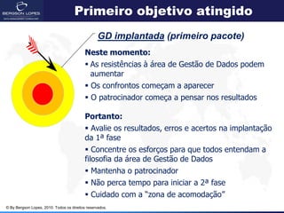 Primeiro objetivo atingido
                                                  GD implantada (primeiro pacote)
                                           Neste momento:
                                            As resistências à área de Gestão de Dados podem
                                             aumentar
                                            Os confrontos começam a aparecer
                                            O patrocinador começa a pensar nos resultados

                                           Portanto:
                                            Avalie os resultados, erros e acertos na implantação
                                           da 1ª fase
                                            Concentre os esforços para que todos entendam a
                                           filosofia da área de Gestão de Dados
                                            Mantenha o patrocinador
                                            Não perca tempo para iniciar a 2ª fase
                                            Cuidado com a “zona de acomodação”
© By Bergson Lopes, 2010. Todos os direitos reservados.
 