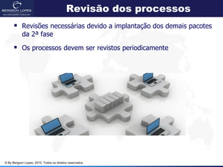 Revisão dos processos
       Revisões necessárias devido a implantação dos demais pacotes
            da 2ª fase

       Os processos devem ser revistos periodicamente




© By Bergson Lopes, 2010. Todos os direitos reservados.
 