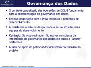 Governança dos Dados
       O controle centralizado das operações de DDL é fundamental
            para a implementação da governança dos dados
       Envolve negociação com a infra-estrutura e gerências de
            desenvolvimento
       A resistência a esta mudança tende a ser muito alta pelas
            equipes de desenvolvimento
       Cuidado: Se o patrocinador não estiver consciente da
            importância da governança dos dados ele tende a “recuar”
            nesta hora
       A falta de apoio do patrocinador acarretará no fracasso do
            projeto




© By Bergson Lopes, 2010. Todos os direitos reservados.
 