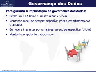 Governança dos Dados
      Para garantir a implantação da governança dos dados:
       Tenha um SLA baixo e mostre a sua eficácia
       Mantenha a equipe sempre disponível para o atendimento dos
            chamados
       Comece a implantar por uma área ou equipe específica (piloto)
       Mantenha o apoio do patrocinador




© By Bergson Lopes, 2010. Todos os direitos reservados.
 