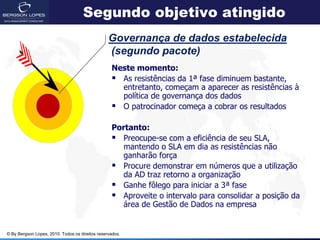 Segundo objetivo atingido
                                                 Governança de dados estabelecida
                                                 (segundo pacote)
                                                  Neste momento:
                                                   As resistências da 1ª fase diminuem bastante,
                                                    entretanto, começam a aparecer as resistências à
                                                    política de governança dos dados
                                                   O patrocinador começa a cobrar os resultados

                                                  Portanto:
                                                   Preocupe-se com a eficiência de seu SLA,
                                                     mantendo o SLA em dia as resistências não
                                                     ganharão força
                                                   Procure demonstrar em números que a utilização
                                                     da AD traz retorno a organização
                                                   Ganhe fôlego para iniciar a 3ª fase
                                                   Aproveite o intervalo para consolidar a posição da
                                                     área de Gestão de Dados na empresa


© By Bergson Lopes, 2010. Todos os direitos reservados.
 