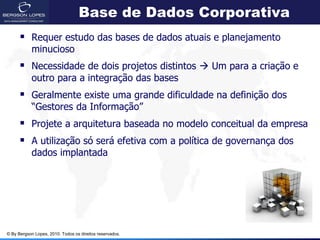 Base de Dados Corporativa
       Requer estudo das bases de dados atuais e planejamento
            minucioso
       Necessidade de dois projetos distintos  Um para a criação e
            outro para a integração das bases
       Geralmente existe uma grande dificuldade na definição dos
            “Gestores da Informação”
       Projete a arquitetura baseada no modelo conceitual da empresa
       A utilização só será efetiva com a política de governança dos
            dados implantada




© By Bergson Lopes, 2010. Todos os direitos reservados.
 