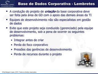 Base de Dados Corporativa - Lembretes

       A condução do projeto de criação da base corporativa deve
            ser feita pela área de GD com o apoio das demais áreas da TI
       Equipes de desenvolvimento não são especialistas em gestão
            de dados
       Evite que este projeto seja conduzido (gerenciado) pela equipe
            de desenvolvimento, sob a pena de ocorrer os seguintes
            problemas:
             • Integrar antes de criar
             • Perda do foco corporativo
             • Pressões das gerências de desenvolvimento
             • Perda de recursos durante o projeto




© By Bergson Lopes, 2010. Todos os direitos reservados.
 