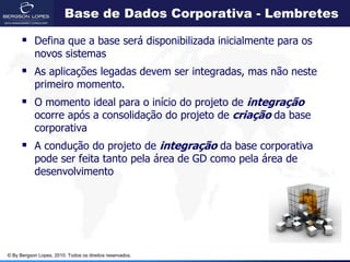 Base de Dados Corporativa - Lembretes

       Defina que a base será disponibilizada inicialmente para os
            novos sistemas
       As aplicações legadas devem ser integradas, mas não neste
            primeiro momento.
       O momento ideal para o início do projeto de integração
            ocorre após a consolidação do projeto de criação da base
            corporativa
       A condução do projeto de integração da base corporativa
            pode ser feita tanto pela área de GD como pela área de
            desenvolvimento




© By Bergson Lopes, 2010. Todos os direitos reservados.
 