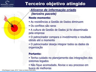 Terceiro objetivo atingido
                                             Alicerce de informação criado
                                             (terceiro pacote)
                                           Neste momento:
                                            As resistências a Gestão de Dados diminuem
                                            Os conflitos são raros
                                            A cultura de Gestão de Dados já foi disseminada
                                           pela empresa
                                            O patrocinador compara o investimento x resultado
                                           obtido até o momento
                                            O patrocinador deseja integrar todos os dados da
                                           organização

                                           Portanto:
                                            Tenha cuidado no planejamento das integrações dos
                                           sistemas legados
                                            Não fique acomodado. Revise o seu processo em
                                           busca de melhorias
© By Bergson Lopes, 2010. Todos os direitos reservados.
 