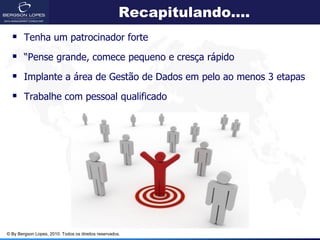 Recapitulando....
   Tenha um patrocinador forte
   “Pense grande, comece pequeno e cresça rápido
   Implante a área de Gestão de Dados em pelo ao menos 3 etapas
   Trabalhe com pessoal qualificado




© By Bergson Lopes, 2010. Todos os direitos reservados.
 