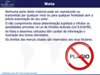 Nota
    Nenhuma parte deste material pode ser reproduzido ou
    transmitido por qualquer meio ou para qualquer finalidade sem a
    prévia autorização do seu autor.
    O não cumprimento dessa determinação sujeitará o infrator as
    penalidades previstas na Lei de Direitos Autorais (Lei 9.610/98).
    As fotos e desenhos utilizados têm caráter de informação e
    ilustração dos temas abordados.
    Os direitos das marcas citadas são reservados aos seus titulares.




© By Bergson Lopes, 2010. Todos os direitos reservados.
 