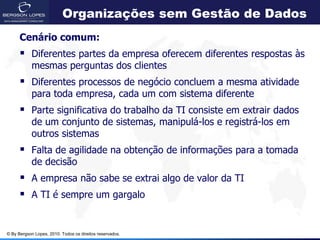 Organizações sem Gestão de Dados
      Cenário comum:
       Diferentes partes da empresa oferecem diferentes respostas às
            mesmas perguntas dos clientes
       Diferentes processos de negócio concluem a mesma atividade
            para toda empresa, cada um com sistema diferente
       Parte significativa do trabalho da TI consiste em extrair dados
            de um conjunto de sistemas, manipulá-los e registrá-los em
            outros sistemas
       Falta de agilidade na obtenção de informações para a tomada
            de decisão
       A empresa não sabe se extrai algo de valor da TI
       A TI é sempre um gargalo


© By Bergson Lopes, 2010. Todos os direitos reservados.
 