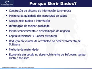 Por que Gerir Dados?
           Construção do alicerce de informação da empresa
           Melhoria da qualidade das estruturas de dados
           Acesso mais rápido a informação
           Informação de melhor qualidade
           Melhor conhecimento e disseminação do negócio
           Capital intelectual  Capital estrutural
       Redução do volume de retrabalho no desenvolvimento de
            Software
       Melhoria da maturidade
       Economia em escala no desenvolvimento de Software: tempo,
            custo e recursos


© By Bergson Lopes, 2010. Todos os direitos reservados.
 