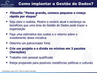 Como implantar a Gestão de Dados?

       Filosofia: “Pense grande, comece pequeno e cresça
            rápido por etapas”
       Seja claro e realista. Mostre o cenário atual e esclareça os
            benefícios que uma área de Gestão de Dados pode trazer a
            organização
       Faça uma estimativa dos custos e o retorno sobre o
            investimento desta iniciativa
       Obtenha um patrocinador forte
       Crie um projeto e o divida no mínimo em 3 pacotes
            (iterações)
       Trabalhe com pessoal qualificado
       Esteja preparado para possíveis resistências políticas e culturais

© By Bergson Lopes, 2010. Todos os direitos reservados.
 