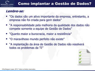 Como implantar a Gestão de Dados?

      Lembre-se:
       “Os dados são um ativo importante da empresa, entretanto, a
            empresa não foi criada para gerir dados”
       “A responsabilidade pela melhoria da qualidade dos dados não
            compete somente a equipe de Gestão de Dados”
       “Quanto maior a burocracia, maior a resistência”
       “O maravilhoso mundo perfeito não existe”
       “A implantação da área de Gestão de Dados não resolverá
            todos os problemas da TI”




© By Bergson Lopes, 2010. Todos os direitos reservados.
 