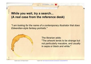 While you wait, try a search...
(A real case from the reference desk)

"I am looking for the name of a contemporary illustrator that does
Edwardian-style fantasy portraits."



                                                        The librarian adds:
                                                        "The artwork tends to be strange but
                                                        not particularly macabre, and usually
                                                        in sepia or black and white."




   Question source: John Pappas (Google+)   " Case # 2112A" Mom Smackley http://www.flickr.com/photos/mom smackley/3692797182
 