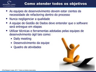 Como atender todos os objetivos

       As equipes de desenvolvimento devem estar cientes da
            necessidade de refactoring dentro do processo
           Nunca negligenciar a qualidade
           A equipe de Gestão de Dados deve entender que o software
            será entregue em etapas
           Utilizar técnicas e ferramentas adotadas pelas equipes de
            desenvolvimento ágil tais como:
             • Daily meeting
             • Desenvolvimento da equipe
             • Quadro de atividades




© By Bergson Lopes, 2011. Todos os direitos reservados.
 
