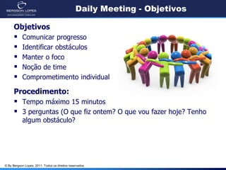 Daily Meeting - Objetivos

      Objetivos
           Comunicar progresso
           Identificar obstáculos
           Manter o foco
           Noção de time
           Comprometimento individual

      Procedimento:
       Tempo máximo 15 minutos
       3 perguntas (O que fiz ontem? O que vou fazer hoje? Tenho
            algum obstáculo?




© By Bergson Lopes, 2011. Todos os direitos reservados.
 