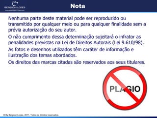 Nota

    Nenhuma parte deste material pode ser reproduzido ou
    transmitido por qualquer meio ou para qualquer finalidade sem a
    prévia autorização do seu autor.
    O não cumprimento dessa determinação sujeitará o infrator as
    penalidades previstas na Lei de Direitos Autorais (Lei 9.610/98).
    As fotos e desenhos utilizados têm caráter de informação e
    ilustração dos temas abordados.
    Os direitos das marcas citadas são reservados aos seus titulares.




© By Bergson Lopes, 2011. Todos os direitos reservados.
 