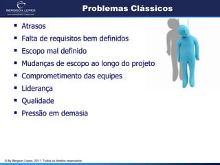 Problemas Clássicos

           Atrasos
           Falta de requisitos bem definidos
           Escopo mal definido
           Mudanças de escopo ao longo do projeto
           Comprometimento das equipes
           Liderança
           Qualidade
           Pressão em demasia




© By Bergson Lopes, 2011. Todos os direitos reservados.
 