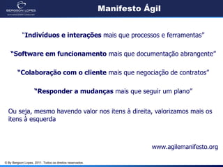 Manifesto Ágil


            “Indivíduos e interações mais que processos e ferramentas”

    “Software em funcionamento mais que documentação abrangente”

        “Colaboração com o cliente mais que negociação de contratos”

                    “Responder a mudanças mais que seguir um plano”


  Ou seja, mesmo havendo valor nos itens à direita, valorizamos mais os
  itens à esquerda



                                                                      www.agilemanifesto.org

© By Bergson Lopes, 2011. Todos os direitos reservados.
 