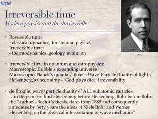 Irreversible time
Modern physics and the durée réelle
✤ Reversible time:  
- classical dynamics, Einsteinian physics 
Irreversible time:  
- thermodynamics, geology, evolution
✤ Irreversible time in quantum and astrophysics: 
Macroscopic: Hubble’s expanding universe  
Microscopic: Planck’s quanta / Bohr’s Wave-Particle Duality of light /
Heisenberg’s uncertainty - ‘God plays dice’ irreversibility
✤ de Broglie: wave/particle duality of ALL subatomic particles 
…in Bergson we ﬁnd Heisenberg before Heisenberg, Bohr before Bohr:
the “author’s doctor’s thesis, dates from 1889 and consequently
antedates by forty years the ideas of Niels Bohr and Werner
Heisenberg on the physical interpretation of wave mechanics”
Bohr
time
 