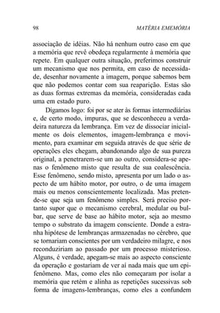 98 MATÉRIA EMEMÓRIA 
associação de idéias. Não há nenhum outro caso em que 
a memória que revê obedeça regularmente à memória que 
repete. Em qualquer outra situação, preferimos construir 
um mecanismo que nos permita, em caso de necessida-de, 
desenhar novamente a imagem, porque sabemos bem 
que não podemos contar com sua reaparição. Estas são 
as duas formas extremas da memória, consideradas cada 
uma em estado puro. 
Digamos logo: foi por se ater às formas intermediárias 
e, de certo modo, impuras, que se desconheceu a verda-deira 
natureza da lembrança. Em vez de dissociar inicial-mente 
os dois elementos, imagem-lembrança e movi-mento, 
para examinar em seguida através de que série de 
operações eles chegam, abandonando algo de sua pureza 
original, a penetrarem-se um ao outro, considera-se ape-nas 
o fenômeno misto que resulta de sua coalescência. 
Esse fenômeno, sendo misto, apresenta por um lado o as-pecto 
de um hábito motor, por outro, o de uma imagem 
mais ou menos conscientemente localizada. Mas preten-de- 
se que seja um fenômeno simples. Será preciso por-tanto 
supor que o mecanismo cerebral, medular ou bul-bar, 
que serve de base ao hábito motor, seja ao mesmo 
tempo o substrato da imagem consciente. Donde a estra-nha 
hipótese de lembranças armazenadas no cérebro, que 
se tornariam conscientes por um verdadeiro milagre, e nos 
reconduziriam ao passado por um processo misterioso. 
Alguns, é verdade, apegam-se mais ao aspecto consciente 
da operação e gostariam de ver aí nada mais que um epi-fenômeno. 
Mas, como eles não começaram por isolar a 
memória que retém e alinha as repetições sucessivas sob 
forma de imagens-lembranças, como eles a confundem 
 