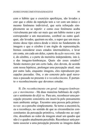 DO RECONHECIMENTO DAS IMAGENS 99 
com o hábito que o exercício aperfeiçoa, são levados a 
crer que o efeito da repetição tem a ver com um único e 
mesmo fenômeno indivisível, que seria reforçado sim-plesmente 
ao se repetir: e como esse fenômeno acaba 
visivelmente por não ser mais que um hábito motor e por 
corresponder a um mecanismo, cerebral ou outro qual-quer, 
são levados, queiram ou não, a supor que um meca-nismo 
desse tipo estava desde o início no fundamento da 
imagem e que o cérebro é um órgão de representação. 
Iremos considerar esses estados intermediários, e levar 
em conta, em cada um deles, a parte da ação nascente, isto 
é, do cérebro, e a parte da memória independente, isto é, 
a das imagens-lembranças. Quais são esses estados? 
Sendo motores por um certo lado, eles devem, de acordo 
com nossa hipótese, prolongar uma percepção atual; mas 
por outro lado, enquanto imagens, eles reproduzem per-cepções 
passadas. Ora, o ato concreto pelo qual reave-mos 
o passado no presente é o reconhecimento. É portan-to 
o reconhecimento que devemos estudar. 
II. Do reconhecimento em geral: imagens-lembran-ças 
e movimentas - Há duas maneiras habituais de expli-car 
o sentimento do déjà vu. Para uns, reconhecer uma per-cepção 
presente consistiria em inseri-la pelo pensamento 
num ambiente antigo. Encontro uma pessoa pela primei-ra 
vez: eu a percebo simplesmente. Se torno a encontrá-la, 
eu a reconheço, no sentido de que as circunstâncias con-comitantes 
da percepção primitiva, voltando-me ao espí-rito, 
desenham ao redor da imagem atual um quadro que 
não é o quadro atualmente percebido. Reconhecer seria por-tanto 
associar a uma percepção presente as imagens dadas 
 