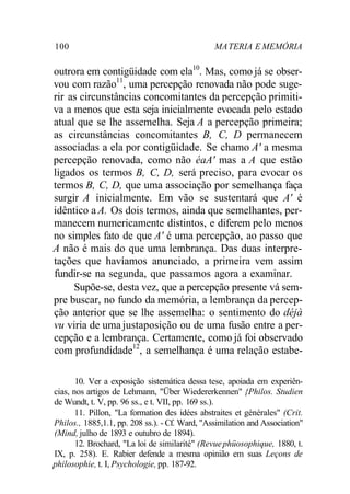 100 MA TERIA E MEMÓRIA 
outrora em contigüidade com ela10. Mas, como já se obser-vou 
com razão11, uma percepção renovada não pode suge-rir 
as circunstâncias concomitantes da percepção primiti-va 
a menos que esta seja inicialmente evocada pelo estado 
atual que se lhe assemelha. Seja A a percepção primeira; 
as circunstâncias concomitantes B, C, D permanecem 
associadas a ela por contigüidade. Se chamo A' a mesma 
percepção renovada, como não éaA' mas a A que estão 
ligados os termos B, C, D, será preciso, para evocar os 
termos B, C, D, que uma associação por semelhança faça 
surgir A inicialmente. Em vão se sustentará que A' é 
idêntico a A. Os dois termos, ainda que semelhantes, per-manecem 
numericamente distintos, e diferem pelo menos 
no simples fato de que A' é uma percepção, ao passo que 
A não é mais do que uma lembrança. Das duas interpre-tações 
que havíamos anunciado, a primeira vem assim 
fundir-se na segunda, que passamos agora a examinar. 
Supõe-se, desta vez, que a percepção presente vá sem-pre 
buscar, no fundo da memória, a lembrança da percep-ção 
anterior que se lhe assemelha: o sentimento do déjà 
vu viria de uma justaposição ou de uma fusão entre a per-cepção 
e a lembrança. Certamente, como já foi observado 
com profundidade12, a semelhança é uma relação estabe- 
10. Ver a exposição sistemática dessa tese, apoiada em experiên-cias, 
nos artigos de Lehmann, "Über Wiedererkennen" {Philos. Studien 
de Wundt, t. V, pp. 96 ss., e t. VII, pp. 169 ss.). 
11. Pillon, "La formation des idées abstraites et générales" (Crit. 
Philos., 1885,1.1, pp. 208 ss.). - Cf. Ward, "Assimilation and Association" 
(Mind, julho de 1893 e outubro de 1894). 
12. Brochard, "La loi de similarité" (Revue phüosophique, 1880, t. 
IX, p. 258). E. Rabier defende a mesma opinião em suas Leçons de 
philosophie, t. I, Psychologie, pp. 187-92. 
 