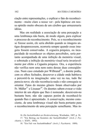 102 MA TERIA E MEMÓRIA 
ciação entre representações, e explicar o fato do reconheci-mento 
- muito claro a nosso ver - pela hipótese em nos-sa 
opinião muito obscura de um cérebro que armazenaria 
idéias. 
Mas em realidade a associação de uma percepção a 
uma lembrança não basta, de modo algum, para explicar 
o processo do reconhecimento. Pois, se o reconhecimento 
se fizesse assim, ele seria abolido quando as imagens an-tigas 
desaparecessem, ocorreria sempre quando essas ima-gens 
fossem conservadas. A cegueira psíquica, ou inca-pacidade 
de reconhecer os objetos percebidos, seria por-tanto 
acompanhada de uma inibição da memória visual, 
e sobretudo a inibição da memória visual teria invariavel-mente 
por efeito a Cegueira psíquica. Ora, a experiência 
não verifica nem uma nem outra dessas duas conseqüên-cias. 
Num caso estudado por Wilbrand16, a doente podia, 
com os olhos fechados, descrever a cidade onde habitava 
e percorrê-la na imaginação: uma vez na rua, tudo lhe 
parecia novo; ela não reconhecia nada e não conseguia se 
orientar. Fatos do mesmo gênero foram observados por 
Fr. Müller17 e Lissauer18. Os doentes sabem evocar a visão 
interior de um objeto que lhes é nomeado; descrevem-no 
bastante bem; não são capazes porém de reconhecê-lo 
quando lhes é apresentado. A conservação, mesmo cons-ciente, 
de uma lembrança visual não basta portanto para 
o reconhecimento de uma percepção semelhante. Mas in- 
16. Die Seelenblindheit ais Herderscheinung, Wiesbaden, 1887, p. 56. 
17. "Ein Beitrag zur Kenntnis der Seelenblindheit" (Arch. f. Psy-chiatrie, 
t. XXIV, 1892). 
18. "Ein Fali von Seelenblindheit" (Arch. f. Psychiatrie, 1889). 
 