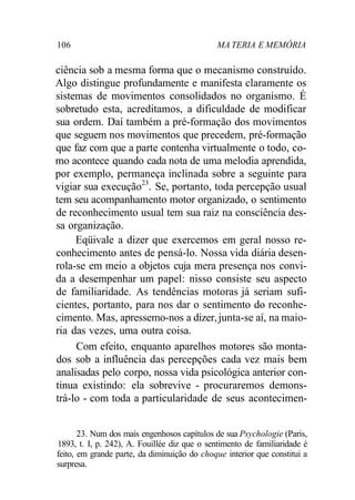 106 MA TERIA E MEMÓRIA 
ciência sob a mesma forma que o mecanismo construído. 
Algo distingue profundamente e manifesta claramente os 
sistemas de movimentos consolidados no organismo. É 
sobretudo esta, acreditamos, a dificuldade de modificar 
sua ordem. Daí também a pré-formação dos movimentos 
que seguem nos movimentos que precedem, pré-formação 
que faz com que a parte contenha virtualmente o todo, co-mo 
acontece quando cada nota de uma melodia aprendida, 
por exemplo, permaneça inclinada sobre a seguinte para 
vigiar sua execução23. Se, portanto, toda percepção usual 
tem seu acompanhamento motor organizado, o sentimento 
de reconhecimento usual tem sua raiz na consciência des-sa 
organização. 
Eqüivale a dizer que exercemos em geral nosso re-conhecimento 
antes de pensá-lo. Nossa vida diária desen-rola- 
se em meio a objetos cuja mera presença nos convi-da 
a desempenhar um papel: nisso consiste seu aspecto 
de familiaridade. As tendências motoras já seriam sufi-cientes, 
portanto, para nos dar o sentimento do reconhe-cimento. 
Mas, apressemo-nos a dizer, junta-se aí, na maio-ria 
das vezes, uma outra coisa. 
Com efeito, enquanto aparelhos motores são monta-dos 
sob a influência das percepções cada vez mais bem 
analisadas pelo corpo, nossa vida psicológica anterior con-tinua 
existindo: ela sobrevive - procuraremos demons-trá- 
lo - com toda a particularidade de seus acontecimen- 
23. Num dos mais engenhosos capítulos de sua Psychologie (Paris, 
1893, t. I, p. 242), A. Fouillée diz que o sentimento de familiaridade é 
feito, em grande parte, da diminuição do choque interior que constitui a 
surpresa. 
 