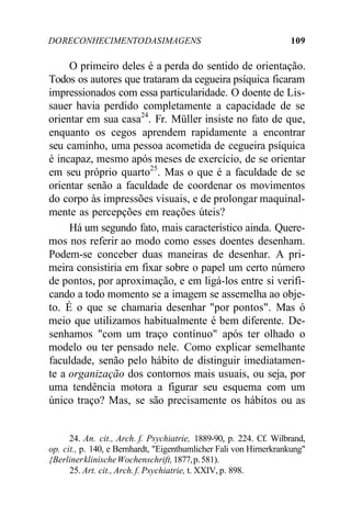 DO RECONHECIMENTO DAS IMAGENS 109 
O primeiro deles é a perda do sentido de orientação. 
Todos os autores que trataram da cegueira psíquica ficaram 
impressionados com essa particularidade. O doente de Lis-sauer 
havia perdido completamente a capacidade de se 
orientar em sua casa24. Fr. Müller insiste no fato de que, 
enquanto os cegos aprendem rapidamente a encontrar 
seu caminho, uma pessoa acometida de cegueira psíquica 
é incapaz, mesmo após meses de exercício, de se orientar 
em seu próprio quarto25. Mas o que é a faculdade de se 
orientar senão a faculdade de coordenar os movimentos 
do corpo às impressões visuais, e de prolongar maquinal-mente 
as percepções em reações úteis? 
Há um segundo fato, mais característico ainda. Quere-mos 
nos referir ao modo como esses doentes desenham. 
Podem-se conceber duas maneiras de desenhar. A pri-meira 
consistiria em fixar sobre o papel um certo número 
de pontos, por aproximação, e em ligá-los entre si verifi-cando 
a todo momento se a imagem se assemelha ao obje-to. 
É o que se chamaria desenhar "por pontos". Mas ó 
meio que utilizamos habitualmente é bem diferente. De-senhamos 
"com um traço contínuo" após ter olhado o 
modelo ou ter pensado nele. Como explicar semelhante 
faculdade, senão pelo hábito de distinguir imediatamen-te 
a organização dos contornos mais usuais, ou seja, por 
uma tendência motora a figurar seu esquema com um 
único traço? Mas, se são precisamente os hábitos ou as 
24. An. cit., Arch. f. Psychiatrie, 1889-90, p. 224. Cf. Wilbrand, 
op. cit., p. 140, e Bernhardt, "Eigenthumlicher Fali von Hirnerkrankung" 
{Berliner klinische Wochenschrift, 1877, p. 581). 
25. Art. cit., Arch. f. Psychiatrie, t. XXIV, p. 898. 
 