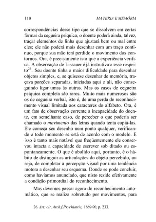 110 MA TERIA E MEMÓRIA 
correspondências desse tipo que se dissolvem em certas 
formas da cegueira psíquica, o doente poderá ainda, talvez, 
traçar elementos de linha que ajustará bem ou mal entre 
eles; ele não poderá mais desenhar com um traço contí-nuo, 
porque sua mão terá perdido o movimento dos con-tornos. 
Ora, é precisamente isto que a experiência verifi-ca. 
A observação de Lissauer é já instrutiva a esse respei-to26. 
Seu doente tinha a maior dificuldade para desenhar 
objetos simples, e, se quisesse desenhar de memória, tra-çava 
porções separadas, iniciadas aqui e ali, não conse-guindo 
ligar umas às outras. Mas os casos de cegueira 
psíquica completa são raros. Muito mais numerosos são 
os de cegueira verbal, isto é, de uma perda do reconheci-mento 
visual limitada aos caracteres do alfabeto. Ora, é 
um fato de observação corrente a incapacidade do doen-te, 
em semelhante caso, de perceber o que poderia ser 
chamado o movimento das letras quando tenta copiá-las. 
Ele começa seu desenho num ponto qualquer, verifican-do 
a todo momento se está de acordo com o modelo. E 
isso é tanto mais notável que freqüentemente ele conser-vou 
intacta a capacidade de escrever sob ditado ou es-pontaneamente. 
O que é abolido aqui, portanto, é o há-bito 
de distinguir as articulações do objeto percebido, ou 
seja, de completar a percepção visual por uma tendência 
motora a desenhar seu esquema. Donde se pode concluir, 
como havíamos anunciado, que nisto reside efetivamente 
a condição primordial do reconhecimento. 
Mas devemos passar agora do reconhecimento auto-mático, 
que se realiza sobretudo por movimentos, para 
26. Art. cit.,Arch.f.Psychiatrie, 1889-90, p. 233. 
 