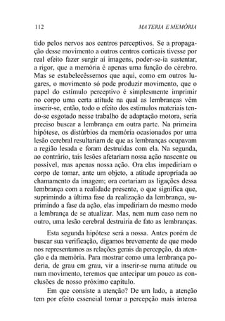 112 MA TERIA E MEMÓRIA 
tido pelos nervos aos centros perceptivos. Se a propaga-ção 
desse movimento a outros centros corticais tivesse por 
real efeito fazer surgir aí imagens, poder-se-ia sustentar, 
a rigor, que a memória é apenas uma função do cérebro. 
Mas se estabelecêssemos que aqui, como em outros lu-gares, 
o movimento só pode produzir movimento, que o 
papel do estímulo perceptivo é simplesmente imprimir 
no corpo uma certa atitude na qual as lembranças vêm 
inserir-se, então, todo o efeito dos estímulos materiais ten-do- 
se esgotado nesse trabalho de adaptação motora, seria 
preciso buscar a lembrança em outra parte. Na primeira 
hipótese, os distúrbios da memória ocasionados por uma 
lesão cerebral resultariam de que as lembranças ocupavam 
a região lesada e foram destruídas com ela. Na segunda, 
ao contrário, tais lesões afetariam nossa ação nascente ou 
possível, mas apenas nossa ação. Ora elas impediriam o 
corpo de tomar, ante um objeto, a atitude apropriada ao 
chamamento da imagem; ora cortariam as ligações dessa 
lembrança com a realidade presente, o que significa que, 
suprimindo a última fase da realização da lembrança, su-primindo 
a fase da ação, elas impediriam do mesmo modo 
a lembrança de se atualizar. Mas, nem num caso nem no 
outro, uma lesão cerebral destruiria de fato as lembranças. 
Esta segunda hipótese será a nossa. Antes porém de 
buscar sua verificação, digamos brevemente de que modo 
nos representamos as relações gerais da percepção, da aten-ção 
e da memória. Para mostrar como uma lembrança po-deria, 
de grau em grau, vir a inserir-se numa atitude ou 
num movimento, teremos que antecipar um pouco as con-clusões 
de nosso próximo capítulo. 
Em que consiste a atenção? De um lado, a atenção 
tem por efeito essencial tornar a percepção mais intensa 
 